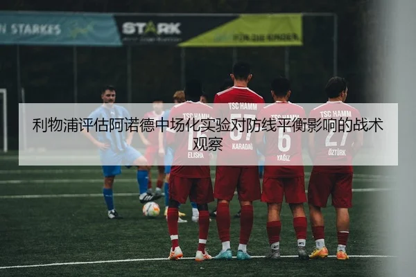 利物浦评估阿诺德中场化实验对防线平衡影响的战术观察