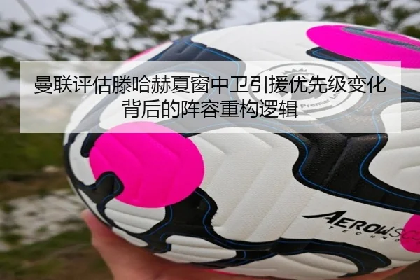 曼联评估滕哈赫夏窗中卫引援优先级变化背后的阵容重构逻辑
